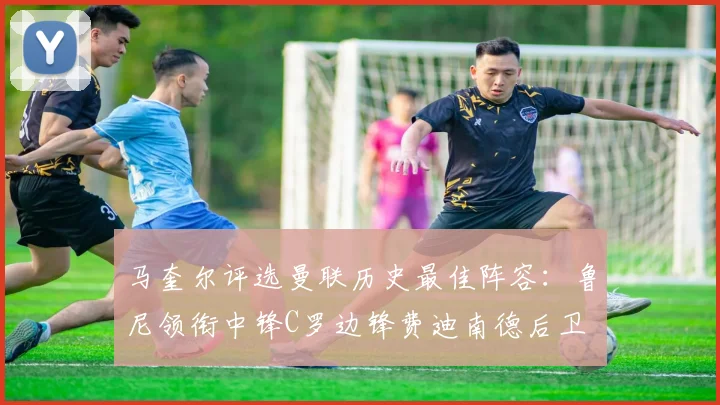 马奎尔评选曼联历史最佳阵容：鲁尼领衔中锋C罗边锋费迪南德后卫