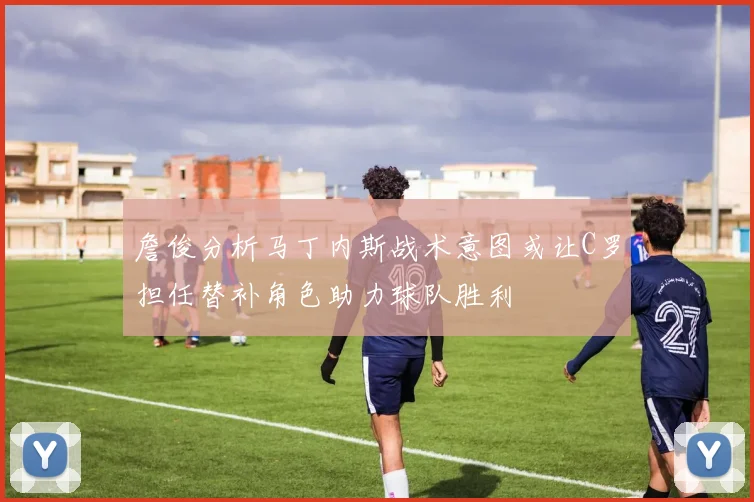 詹俊分析马丁内斯战术意图或让C罗担任替补角色助力球队胜利