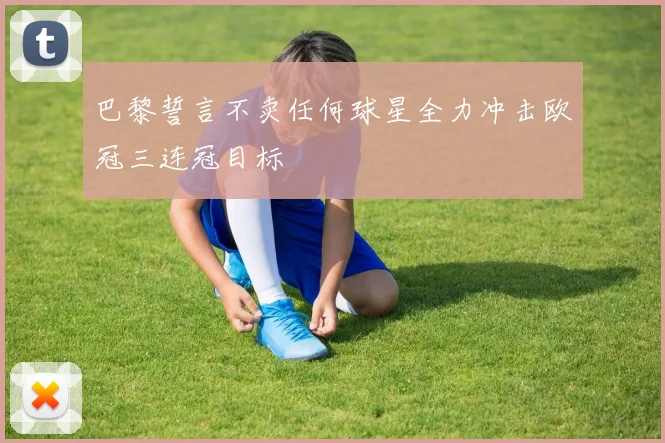 巴黎誓言不卖任何球星全力冲击欧冠三连冠目标