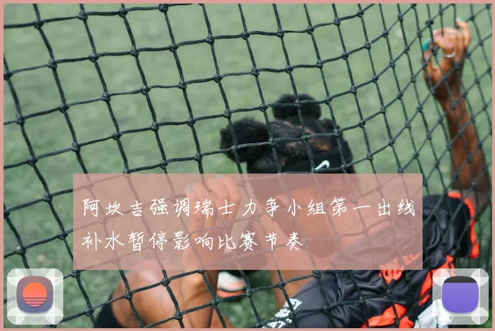 阿坎吉强调瑞士力争小组第一出线补水暂停影响比赛节奏