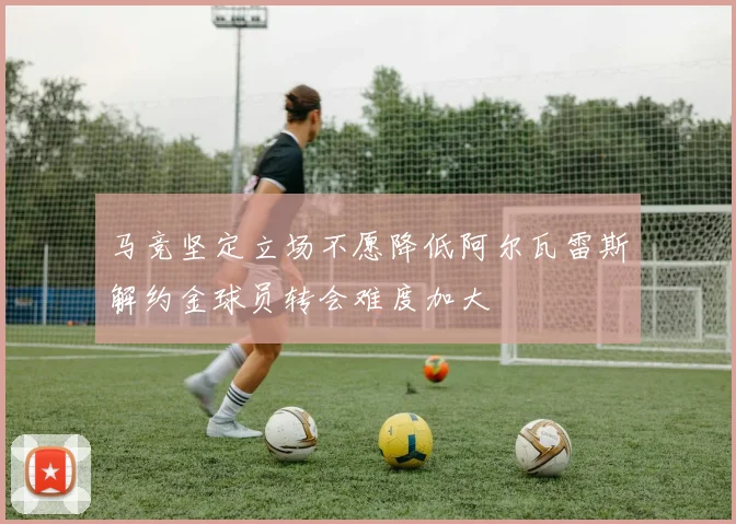 马竞坚定立场不愿降低阿尔瓦雷斯解约金球员转会难度加大