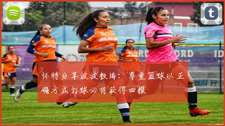 怀特分享波波教诲：尊重篮球以正确方式打球必将获得回报