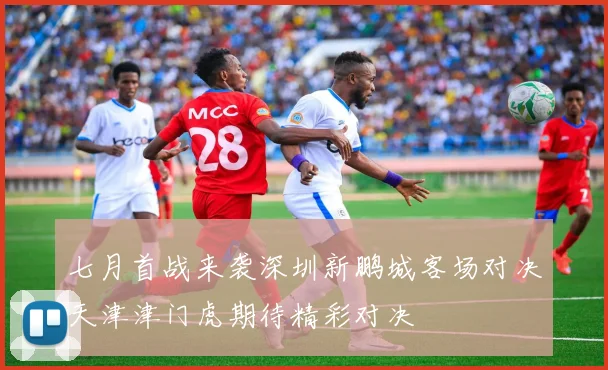 七月首战来袭深圳新鹏城客场对决天津津门虎期待精彩对决