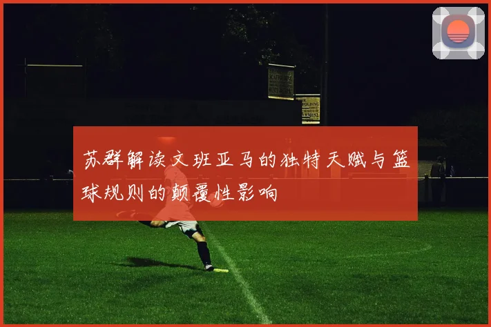 苏群解读文班亚马的独特天赋与篮球规则的颠覆性影响
