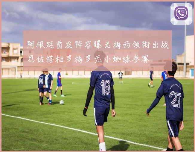 阿根廷首发阵容曝光梅西领衔出战恩佐搭档罗梅罗无小蜘蛛参赛
