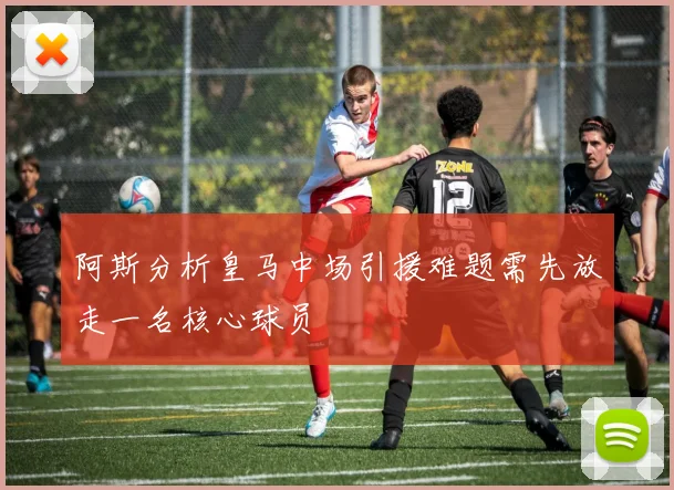 阿斯分析皇马中场引援难题需先放走一名核心球员