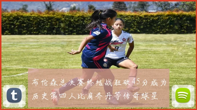 布伦森总决赛终结战狂砍45分成为历史第四人比肩乔丹等传奇球星