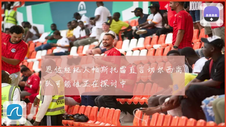 恩佐经纪人帕斯托雷直言切尔西离队可能性正在探讨中