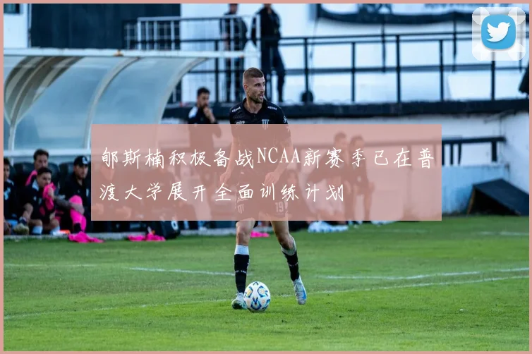 郇斯楠积极备战NCAA新赛季已在普渡大学展开全面训练计划