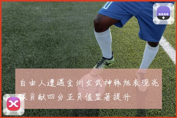 自由人遭遇金州女武神韩旭表现亮眼贡献四分正负值显著提升