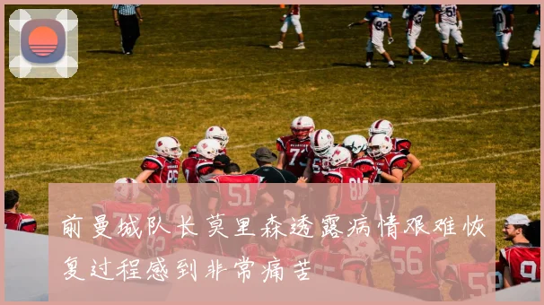 前曼城队长莫里森透露病情艰难恢复过程感到非常痛苦
