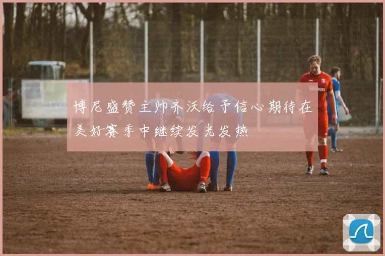 博尼盛赞主帅齐沃给予信心期待在美好赛季中继续发光发热