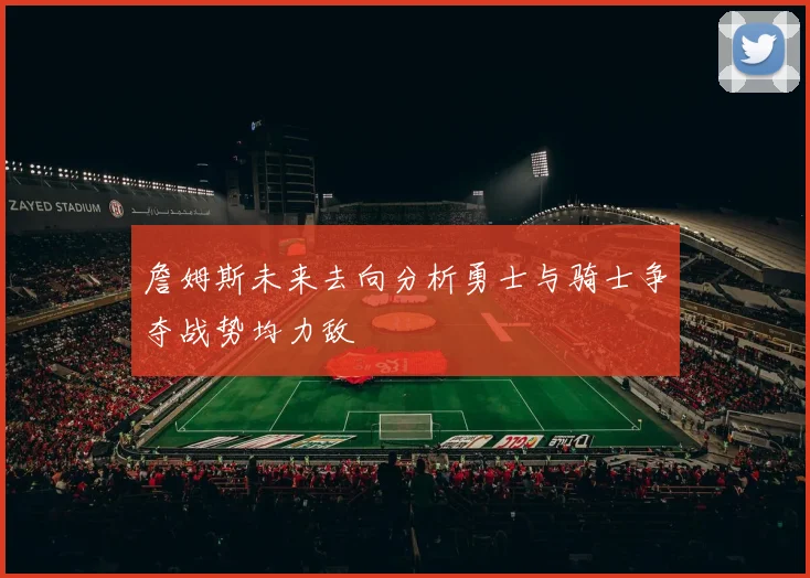 詹姆斯未来去向分析勇士与骑士争夺战势均力敌