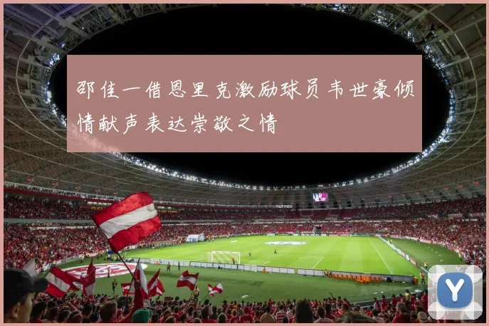 邵佳一借恩里克激励球员韦世豪倾情献声表达崇敬之情