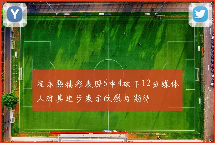 崔永熙精彩表现6中4砍下12分媒体人对其进步表示欣慰与期待