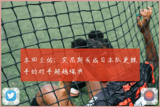 本田圭佑：突尼斯或成日本队更棘手的对手超越瑞典