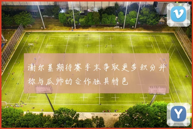 谢尔基期待赛季末争取更多积分并称与瓜帅的合作独具特色