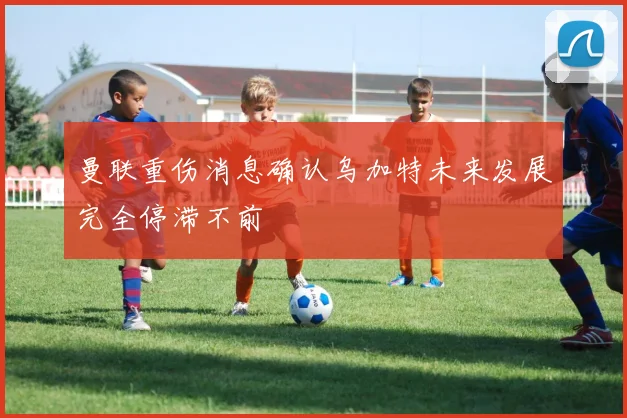 曼联重伤消息确认乌加特未来发展完全停滞不前