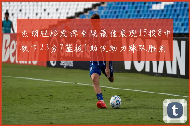 杰明轻松发挥全场最佳表现15投8中砍下23分7篮板1助攻助力球队胜利