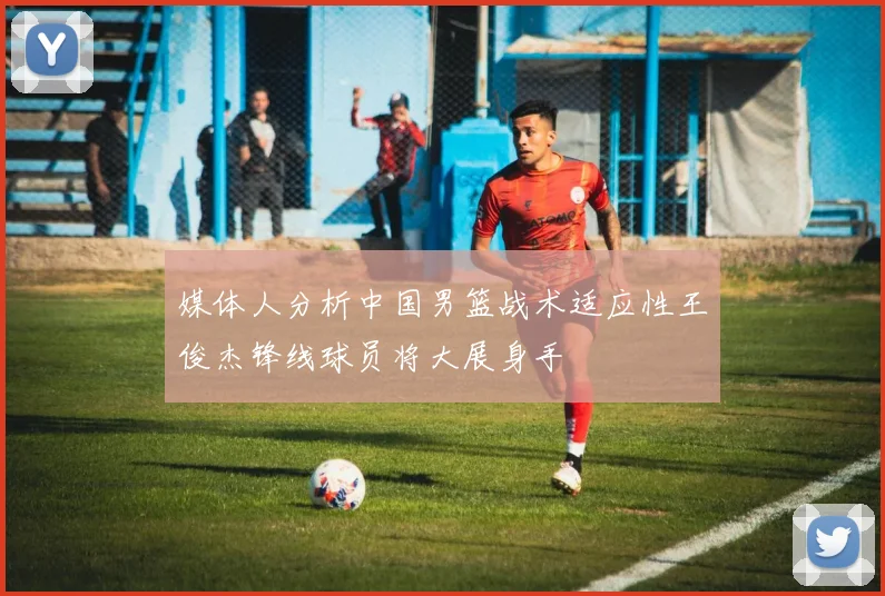 媒体人分析中国男篮战术适应性王俊杰锋线球员将大展身手
